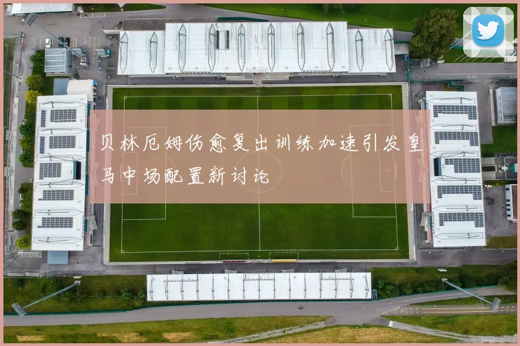 贝林厄姆伤愈复出训练加速引发皇马中场配置新讨论