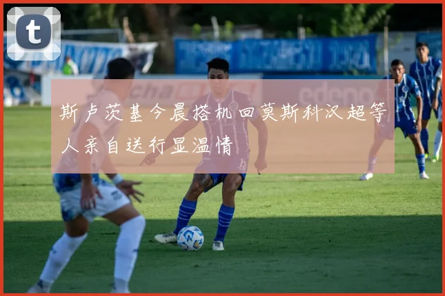 斯卢茨基今晨搭机回莫斯科汉超等人亲自送行显温情