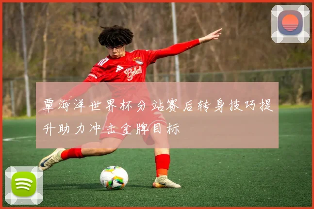 覃海洋世界杯分站赛后转身技巧提升助力冲击金牌目标