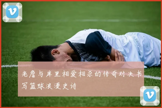 老詹与库里相爱相杀的传奇对决书写篮球浪漫史诗