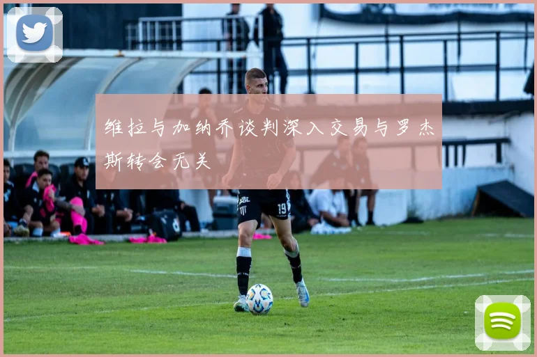 维拉与加纳乔谈判深入交易与罗杰斯转会无关