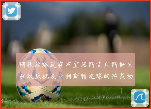 阿根廷球迷在布宜诺斯艾利斯街头狂欢庆祝麦卡利斯特进球的热烈场面