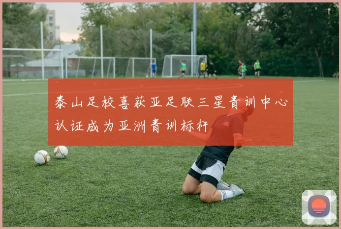 泰山足校喜获亚足联三星青训中心认证成为亚洲青训标杆