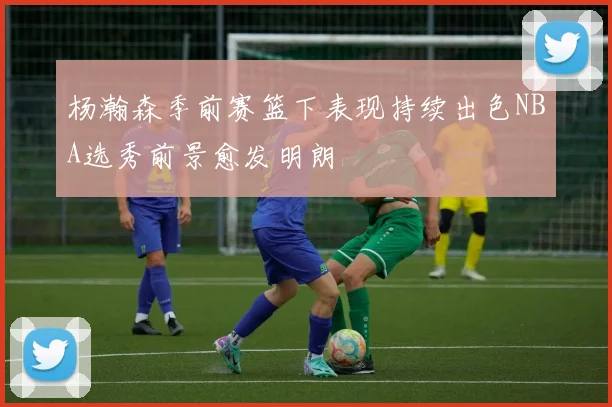 杨瀚森季前赛篮下表现持续出色NBA选秀前景愈发明朗